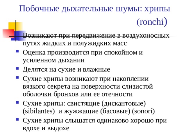Побочные дыхательные шумы: хрипы (ronchi ) Возникают при передвижение в воздухоносных путях жидких и полужидких масс Оценка производится при спокойном и усиленном дыхании Делятся на сухие и влажные Сухие хрипы возникают при накоплении вязкого секрета на поверхности слизистой оболочки бронхов или ее отечности Сухие хрипы: свистящие (дискантовые) (sibilantes) и жужжащие (басовые) (sonori) Сухие хрипы слышатся одинаково хорошо при вдохе и выдохе 