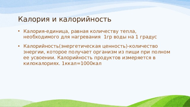 Калория и калорийность Калория-единица, равная количеству тепла, необходимого для нагревания 1гр воды на 1 градус Калорийность(энергетическая ценность)-количество энергии, которое получает организм из пищи при полном ее усвоении. Калорийность продуктов измеряется в килокалориях. 1ккал=1000кал 