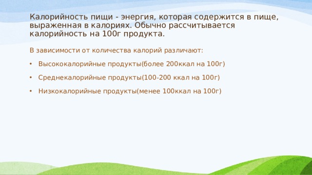 Калорийность пищи - энергия, которая содержится в пище, выраженная в калориях. Обычно рассчитывается калорийность на 100г продукта. В зависимости от количества калорий различают: Высококалорийные продукты(более 200ккал на 100г) Среднекалорийные продукты(100-200 ккал на 100г) Низкокалорийные продукты(менее 100ккал на 100г) 