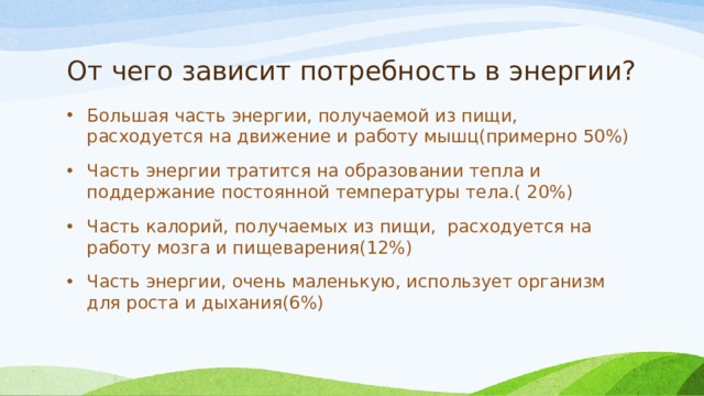 От чего зависит потребность в энергии? Большая часть энергии, получаемой из пищи, расходуется на движение и работу мышц(примерно 50%) Часть энергии тратится на образовании тепла и поддержание постоянной температуры тела.( 20%) Часть калорий, получаемых из пищи, расходуется на работу мозга и пищеварения(12%) Часть энергии, очень маленькую, использует организм для роста и дыхания(6%) 