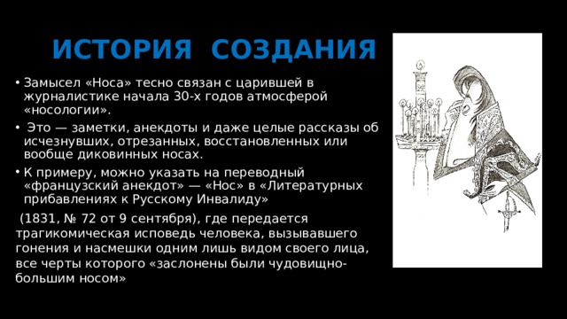  ИСТОРИЯ СОЗДАНИЯ Замысел «Носа» тесно связан с царившей в журналистике начала 30-х годов атмосферой «носологии».  Это — заметки, анекдоты и даже целые рассказы об исчезнувших, отрезанных, восстановленных или вообще диковинных носах. К примеру, можно указать на переводный «французский анекдот» — «Нос» в «Литературных прибавлениях к Русскому Инвалиду»  (1831, № 72 от 9 сентября), где передается трагикомическая исповедь человека, вызывавшего гонения и насмешки одним лишь видом своего лица, все черты которого «заслонены были чудовищно-большим носом» 