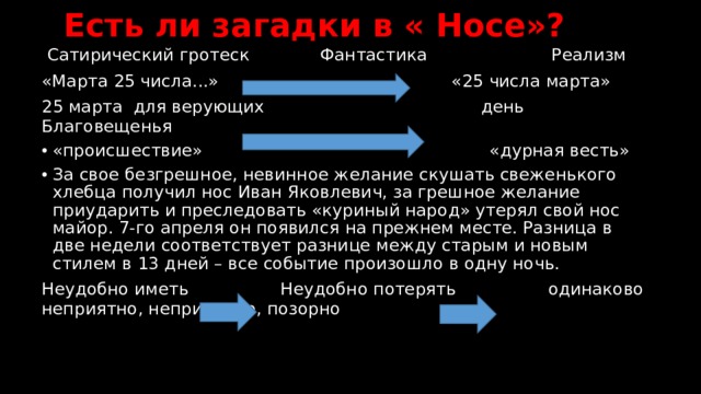  Есть ли загадки в « Носе»?  Сатирический гротеск Фантастика Реализм «Марта 25 числа...»  «25 числа марта» 25 марта для верующих день Благовещенья «происшествие» «дурная весть» За свое безгрешное, невинное желание скушать свеженького хлебца получил нос Иван Яковлевич, за грешное желание приударить и преследовать «куриный народ» утерял свой нос майор. 7-го апреля он появился на прежнем месте. Разница в две недели соответствует разнице между старым и новым стилем в 13 дней – все событие произошло в одну ночь. Неудобно иметь Неудобно потерять одинаково неприятно, неприлично, позорно 