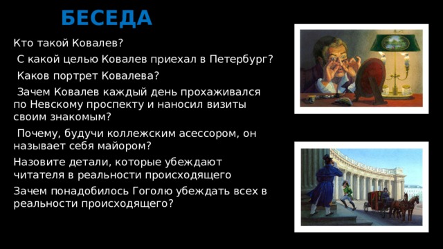 БЕСЕДА Кто такой Ковалев?  С какой целью Ковалев приехал в Петербург?  Каков портрет Ковалева?  Зачем Ковалев каждый день прохаживался по Невскому проспекту и наносил визиты своим знакомым?  Почему, будучи коллежским асессором, он называет себя майором? Назовите детали, которые убеждают читателя в реальности происходящего Зачем понадобилось Гоголю убеждать всех в реальности происходящего?  