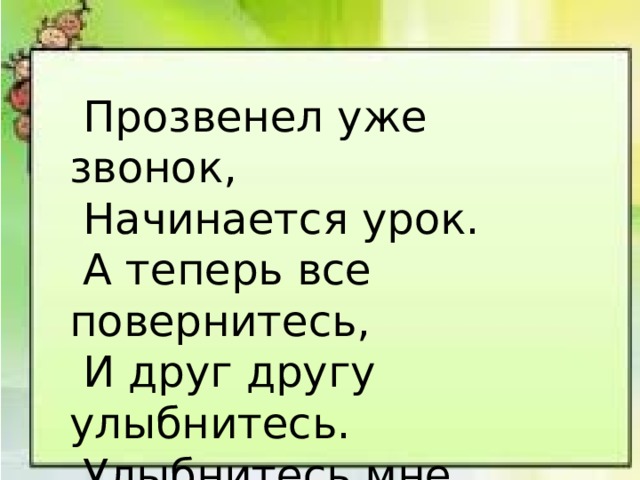  Прозвенел уже звонок,  Начинается урок.  А теперь все повернитесь,  И друг другу улыбнитесь.  Улыбнитесь мне, гостям  И садитесь по местам. 