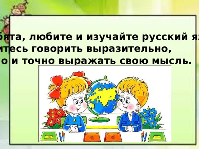 Ребята, любите и изучайте русский язык! Учитесь говорить выразительно, ясно и точно выражать свою мысль. 