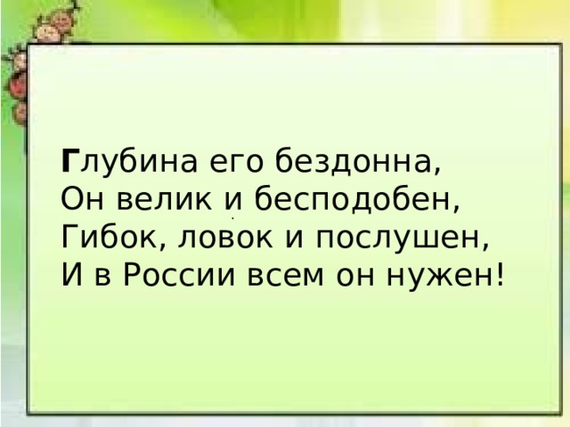 Г лубина его бездонна, Он велик и бесподобен, Гибок, ловок и послушен, И в России всем он нужен! . 