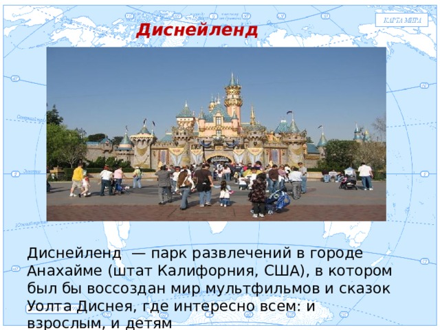 Евразия Диснейленд . Диснейленд — парк развлечений в городе Анахайме (штат Калифорния, США), в котором был бы воссоздан мир мультфильмов и сказок Уолта Диснея, где интересно всем: и взрослым, и детям 