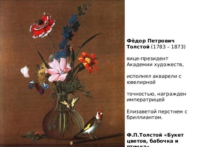    Фёдор Петрович Толстой (1783 – 1873)   вице-президент Академии художеств,   исполнял акварели с ювелирной   точностью, награжден императрицей   Елизаветой перстнем с бриллиантом.     Ф.П.Толстой «Букет цветов, бабочка и птичка».    