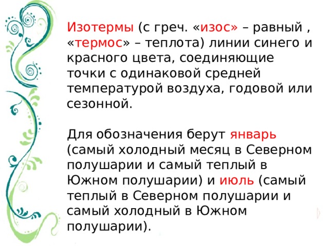 Изотермы (с греч. « изос» – равный , « термос » – теплота) линии синего и красного цвета, соединяющие точки с одинаковой средней температурой воздуха, годовой или сезонной. Для обозначения берут январь (самый холодный месяц в Северном полушарии и самый теплый в Южном полушарии) и июль (самый теплый в Северном полушарии и самый холодный в Южном полушарии). 
