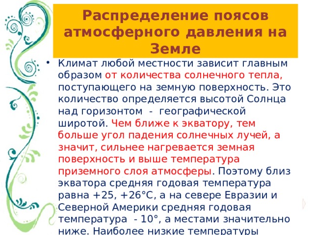 Распределение поясов атмосферного давления на Земле Климат любой местности зависит главным образом от количества солнечного тепла, поступающего на земную поверхность. Это количество определяется высотой Солнца над горизонтом - географической широтой. Чем ближе к экватору, тем больше угол падения солнечных лучей, а значит, сильнее нагревается земная поверхность и выше температура приземного слоя атмосферы . Поэтому близ экватора средняя годовая температура равна +25, +26°С, а на севере Евразии и Северной Америки средняя годовая температура - 10°, а местами значительно ниже. Наиболее низкие температуры наблюдаются у полюсов. 