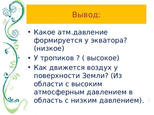 Вывод: Какое атм.давление формируется у экватора? (низкое) У тропиков ? ( высокое) Как движется воздух у поверхности Земли? (Из области с высоким атмосферным давлением в область с низким давлением). 