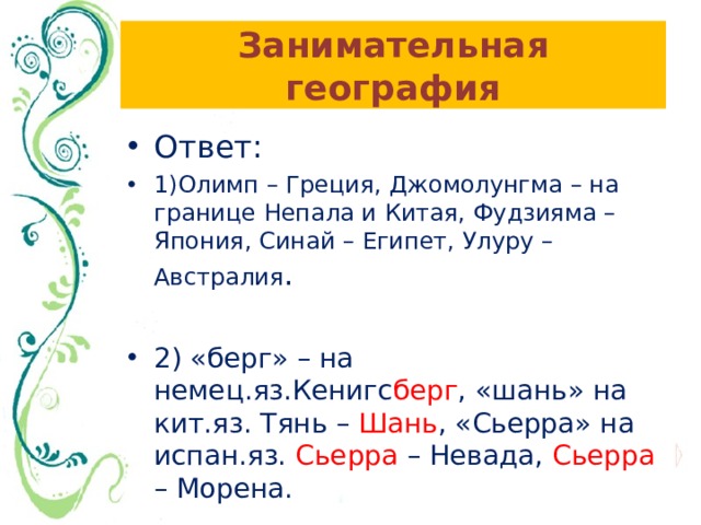 Занимательная география Ответ: 1)Олимп – Греция, Джомолунгма – на границе Непала и Китая, Фудзияма – Япония, Синай – Египет, Улуру – Австралия . 2) «берг» – на немец.яз.Кенигс берг , «шань» на кит.яз. Тянь – Шань , «Сьерра» на испан.яз. Сьерра – Невада, Сьерра – Морена. 