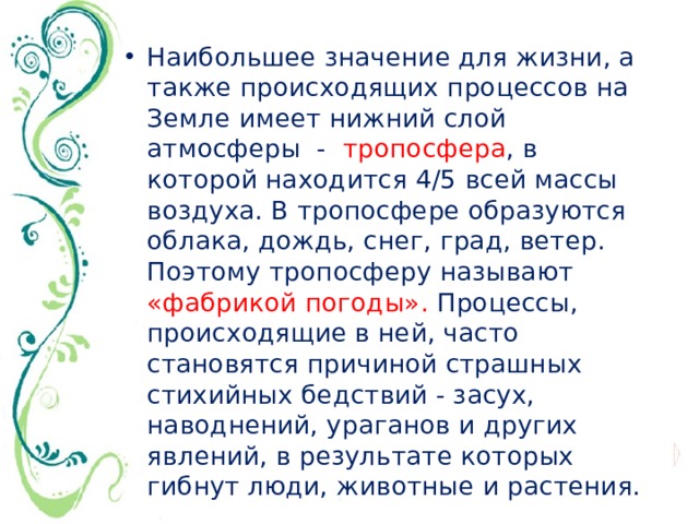 Наибольшее значение для жизни, а также происходящих процессов на Земле имеет нижний слой атмосферы - тропосфера , в которой находится 4/5 всей массы воздуха. В тропосфере образуются облака, дождь, снег, град, ветер. Поэтому тропосферу называют «фабрикой погоды». Процессы, происходящие в ней, часто становятся причиной страшных стихийных бедствий - засух, наводнений, ураганов и других явлений, в результате которых гибнут люди, животные и растения. 