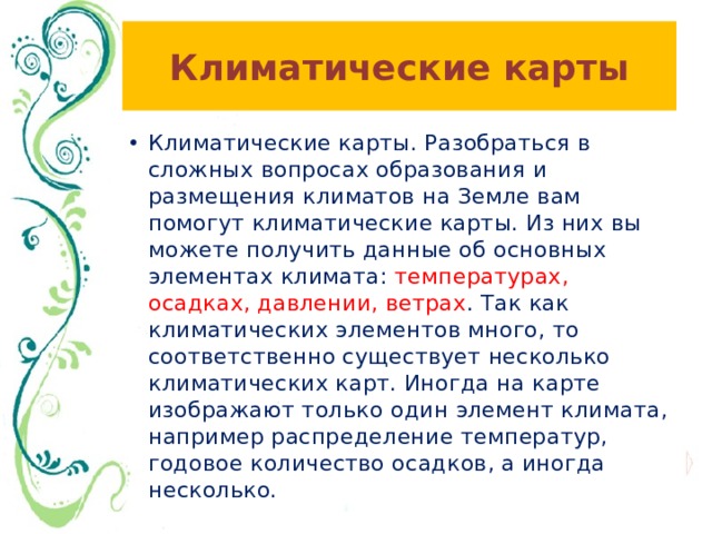 Климатические карты Климатические карты. Разобраться в сложных вопросах образования и размещения климатов на Земле вам помогут климатические карты. Из них вы можете получить данные об основных элементах климата: температурах, осадках, давлении, ветрах . Так как климатических элементов много, то соответственно существует несколько климатических карт. Иногда на карте изображают только один элемент климата, например распределение температур, годовое количество осадков, а иногда несколько. 