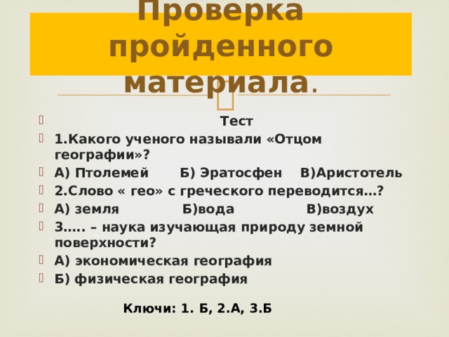 Проверка пройденного материала .  Тест 1.Какого ученого называли «Отцом географии»? А) Птолемей Б) Эратосфен В)Аристотель 2.Слово « гео» с греческого переводится…? А) земля Б)вода В)воздух 3….. – наука изучающая природу земной поверхности? А) экономическая география Б) физическая география Ключи: 1. Б, 2.А, 3.Б 