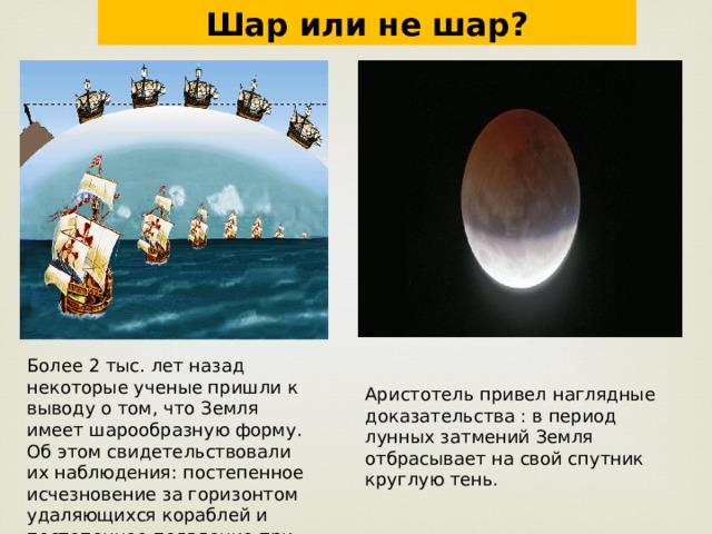 Шар или не шар? Более 2 тыс. лет назад некоторые ученые пришли к выводу о том, что Земля имеет шарообразную форму. Об этом свидетельствовали их наблюдения: постепенное исчезновение за горизонтом удаляющихся кораблей и постепенное появление при приближении. Аристотель привел наглядные доказательства : в период лунных затмений Земля отбрасывает на свой спутник круглую тень. 