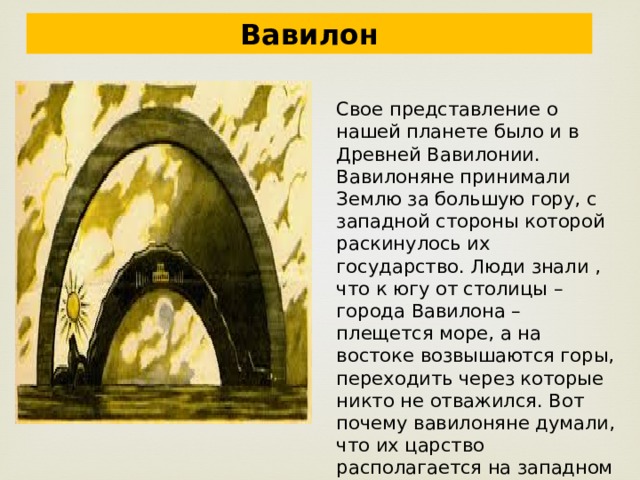 Вавилон Свое представление о нашей планете было и в Древней Вавилонии. Вавилоняне принимали Землю за большую гору, с западной стороны которой раскинулось их государство. Люди знали , что к югу от столицы – города Вавилона – плещется море, а на востоке возвышаются горы, переходить через которые никто не отважился. Вот почему вавилоняне думали, что их царство располагается на западном склоне Земли – горы, окруженной морем. 