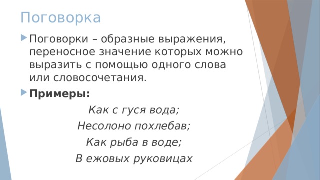 Поговорка Поговорки – образные выражения, переносное значение которых можно выразить с помощью одного слова или словосочетания. Примеры: Как с гуся вода; Несолоно похлебав; Как рыба в воде; В ежовых руковицах 