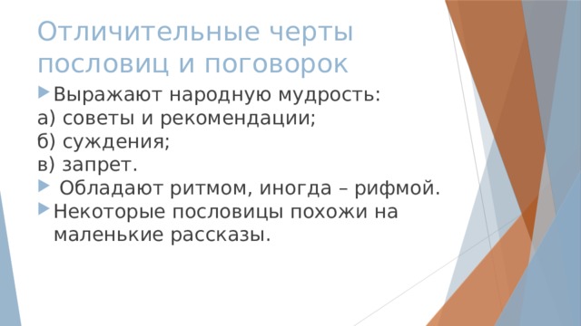 Отличительные черты  пословиц и поговорок Выражают народную мудрость: а) советы и рекомендации; б) суждения; в) запрет.  Обладают ритмом, иногда – рифмой. Некоторые пословицы похожи на маленькие рассказы. 