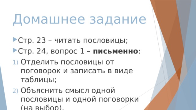 Домашнее задание Стр. 23 – читать пословицы; Стр. 24, вопрос 1 – письменно : Отделить пословицы от поговорок и записать в виде таблицы; Объяснить смысл одной пословицы и одной поговорки (на выбор). 