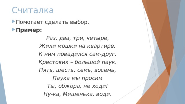 Считалка Помогает сделать выбор. Пример: Раз, два, три, четыре, Жили мошки на квартире. К ним повадился сам-друг, Крестовик – большой паук. Пять, шесть, семь, восемь, Паука мы просим Ты, обжора, не ходи! Ну-ка, Мишенька, води. 