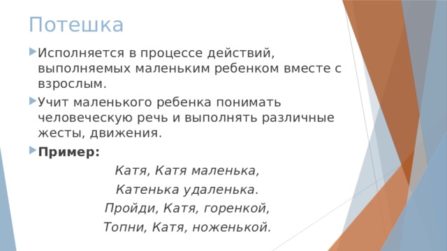 Потешка Исполняется в процессе действий, выполняемых маленьким ребенком вместе с взрослым. Учит маленького ребенка понимать человеческую речь и выполнять различные жесты, движения. Пример: Катя, Катя маленька, Катенька удаленька. Пройди, Катя, горенкой, Топни, Катя, ноженькой. 
