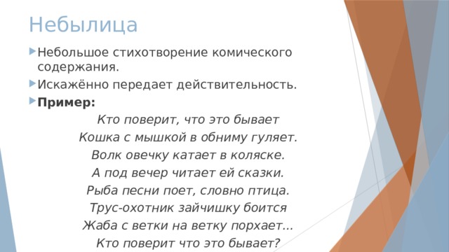 Небылица Небольшое стихотворение комического содержания. Искажённо передает действительность. Пример: Кто поверит, что это бывает Кошка с мышкой в обниму гуляет. Волк овечку катает в коляске. А под вечер читает ей сказки. Рыба песни поет, словно птица. Трус-охотник зайчишку боится Жаба с ветки на ветку порхает... Кто поверит что это бывает? 