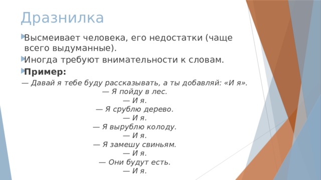 Дразнилка Высмеивает человека, его недостатки (чаще всего выдуманные). Иногда требуют внимательности к словам. Пример: — Давай я тебе буду рассказывать, а ты добавляй: «И я». — Я пойду в лес. — И я. — Я срублю дерево. — И я. — Я вырублю колоду. — И я. — Я замешу свиньям. — И я. — Они будут есть. — И я. 