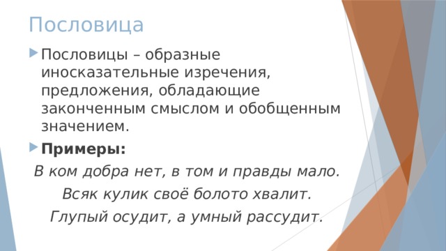 Пословица Пословицы – образные иносказательные изречения, предложения, обладающие законченным смыслом и обобщенным значением. Примеры: В ком добра нет, в том и правды мало. Всяк кулик своё болото хвалит. Глупый осудит, а умный рассудит. 