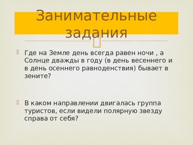 Занимательные задания Где на Земле день всегда равен ночи , а Солнце дважды в году (в день весеннего и в день осеннего равноденствия) бывает в зените? В каком направлении двигалась группа туристов, если видели полярную звезду справа от себя? 