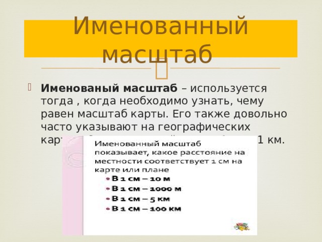 Именованный масштаб Именованый масштаб – используется тогда , когда необходимо узнать, чему равен масштаб карты. Его также довольно часто указывают на географических картах. Он имеет такой вид : в 1 см – 1 км. 