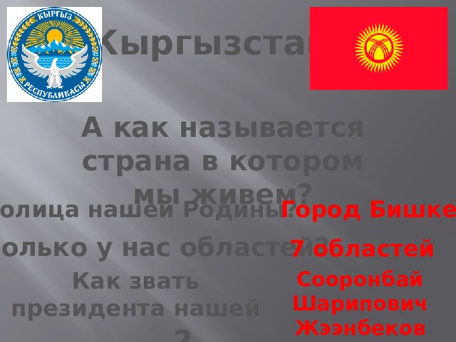 Кыргызстан А как называется страна в котором мы живем? Столица нашей Родины? Город Бишкек Сколько у нас областей? 7 областей Как звать президента нашей страны ? Сооронбай Шарипович Жээнбеков 