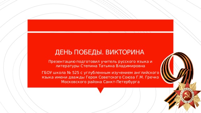 ДЕНЬ ПОБЕДЫ. ВИКТОРИНА Презентацию подготовил учитель русского языка и литературы Степина Татьяна Владимировна ГБОУ школа № 525 с углубленным изучением английского языка имени дважды Героя Советского Союза Г.М. Гречко Московского района Санкт-Петербурга 