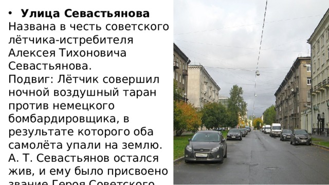 Улица Севастьянова Названа в честь советского лётчика-истребителя Алексея Тихоновича Севастьянова. Подвиг: Лётчик совершил ночной воздушный таран против немецкого бомбардировщика, в результате которого оба самолёта упали на землю. А. Т. Севастьянов остался жив, и ему было присвоено звание Героя Советского Союза. 