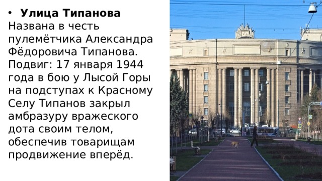 Улица Типанова Названа в честь пулемётчика Александра Фёдоровича Типанова. Подвиг: 17 января 1944 года в бою у Лысой Горы на подступах к Красному Селу Типанов закрыл амбразуру вражеского дота своим телом, обеспечив товарищам продвижение вперёд. 