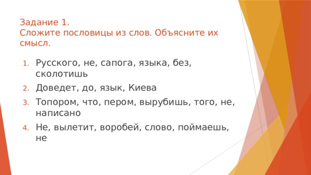 Задание 1.  Сложите пословицы из слов. Объясните их смысл. Русского, не, сапога, языка, без, сколотишь Доведет, до, язык, Киева Топором, что, пером, вырубишь, того, не, написано Не, вылетит, воробей, слово, поймаешь, не 