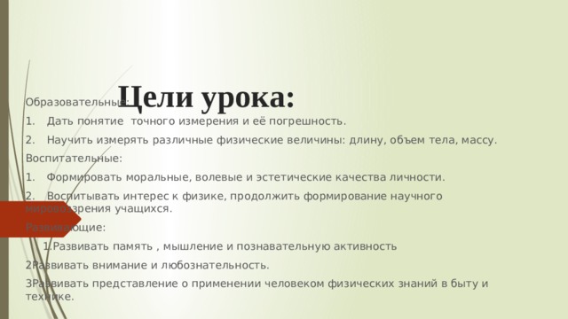 Цели урока:   Образовательные: 1.  Дать понятие точного измерения и её погрешность. 2.  Научить измерять различные физические величины: длину, объем тела, массу. Воспитательные: 1.  Формировать моральные, волевые и эстетические качества личности. 2.  Воспитывать интерес к физике, продолжить формирование научного мировоззрения учащихся. Развивающие:  1.Развивать память , мышление и познавательную активность 2Развивать внимание и любознательность. 3Развивать представление о применении человеком физических знаний в быту и технике. 