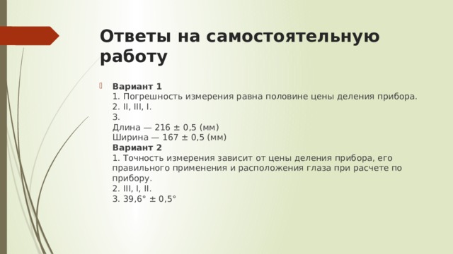 Ответы на самостоятельную работу Вариант 1  1. Погрешность измерения равна половине цены деления прибора.  2. II, III, I.  3.  Длина — 216 ± 0,5 (мм)  Ширина — 167 ± 0,5 (мм)  Вариант 2  1. Точность измерения зависит от цены деления прибора, его правильного применения и расположения глаза при расчете по прибору.  2. III, I, II.  3. 39,6° ± 0,5° 