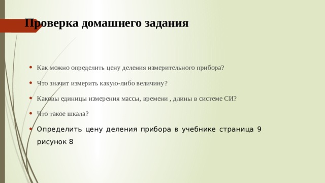 Проверка домашнего задания Как можно определить цену деления измерительного прибора? Что значит измерить какую-либо величину? Каковы единицы измерения массы, времени , длины в системе СИ? Что такое шкала? Определить цену деления прибора в учебнике страница 9 рисунок 8   