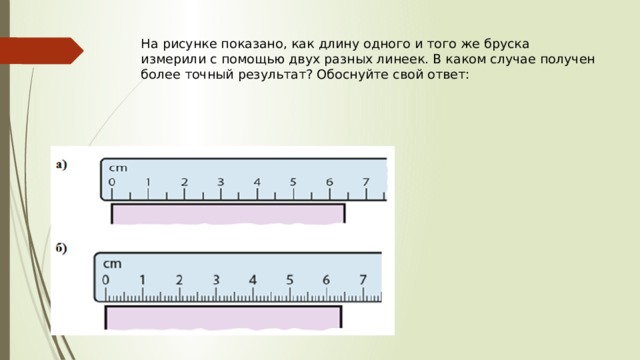 На рисунке показано, как длину одного и того же бруска измерили с помощью двух разных линеек. В каком случае получен более точный результат? Обоснуйте свой ответ:   