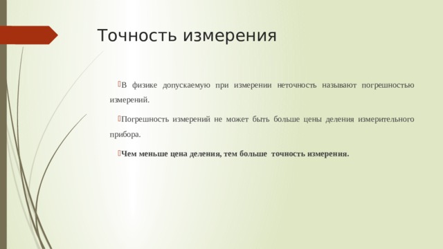 Точность измерения В физике допускаемую при измерении неточность называют погрешностью измерений. Погрешность измерений не может быть больше цены деления измерительного прибора. Чем меньше цена деления, тем больше точность измерения. 