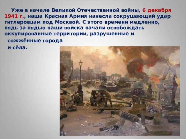  Уже в начале Великой Отечественной войны, 6 декабря 1941 г. , наша Красная Армия нанесла сокрушающий удар гитлеровцам под Москвой. С этого времени медленно, пядь за пядью наши войска начали освобождать оккупированные территории, разрушенные и  сожжённые города  и сёла.  