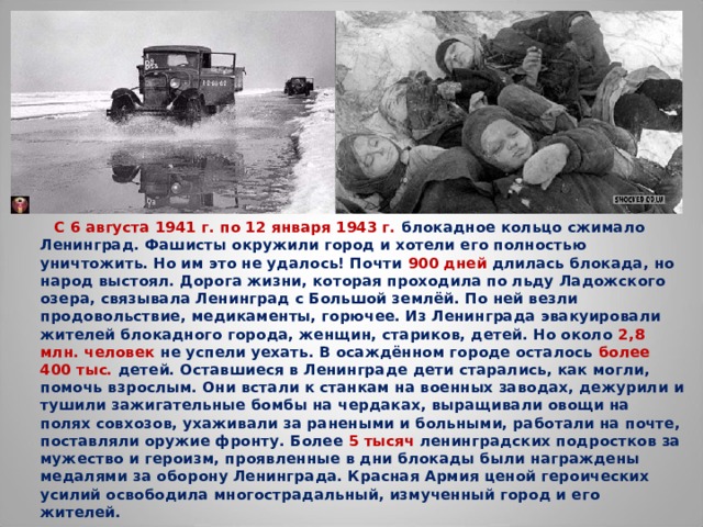  С 6 августа 1941 г. по 12 января 1943 г. блокадное кольцо сжимало Ленинград. Фашисты окружили город и хотели его полностью уничтожить. Но им это не удалось! Почти 900 дней длилась блокада, но народ выстоял. Дорога жизни, которая проходила по льду Ладожского озера, связывала Ленинград с Большой землёй. По ней везли продовольствие, медикаменты, горючее. Из Ленинграда эвакуировали жителей блокадного города, женщин, стариков, детей. Но около 2,8 млн. человек не успели уехать. В осаждённом городе осталось более 400 тыс. детей. Оставшиеся в Ленинграде дети старались, как могли, помочь взрослым. Они встали к станкам на военных заводах, дежурили и тушили зажигательные бомбы на чердаках, выращивали овощи на полях совхозов, ухаживали за ранеными и больными, работали на почте, поставляли оружие фронту. Более 5 тысяч ленинградских подростков за мужество и героизм, проявленные в дни блокады были награждены медалями за оборону Ленинграда. Красная Армия ценой героических усилий освободила многострадальный, измученный город и его жителей.  