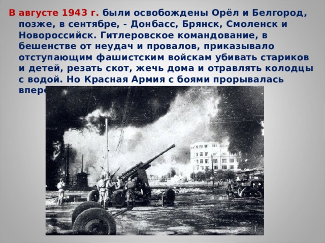 В августе 1943 г. были освобождены Орёл и Белгород, позже, в сентябре, - Донбасс, Брянск, Смоленск и Новороссийск. Гитлеровское командование, в бешенстве от неудач и провалов, приказывало отступающим фашистским войскам убивать стариков и детей, резать скот, жечь дома и отравлять колодцы с водой. Но Красная Армия с боями прорывалась вперёд.  