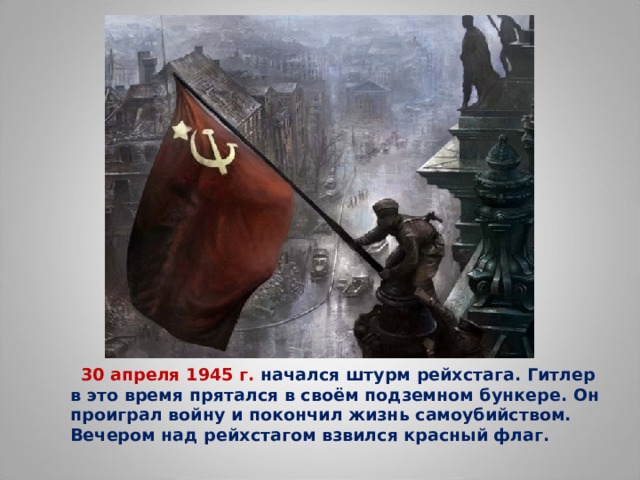  30 апреля 1945 г. начался штурм рейхстага. Гитлер в это время прятался в своём подземном бункере. Он проиграл войну и покончил жизнь самоубийством. Вечером над рейхстагом взвился красный флаг.  