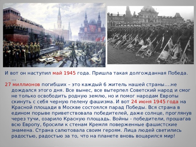 И вот он наступил май 1945 года. Пришла такая долгожданная Победа. … 27 миллионов погибших – это каждый 6 житель нашей страны….не дождался этого дня. Все вынес, все вытерпел Советский народ и смог не только освободить родную землю, но и помог народам Европы скинуть с себя черную пелену фашизма. И вот 24 июня 1945 года на Красной площади в Москве состоялся парад Победы. Вся страна в едином порыве приветствовала победителей, даже солнце, проглянув через тучи, озарило Красную площадь. Войны - победители, прошагав всю Европу, бросили к стенам Кремля поверженные фашистские знамена. Страна салютовала своим героям. Лица людей светились радостью, радостью за то, что на планете вновь воцарился мир! 