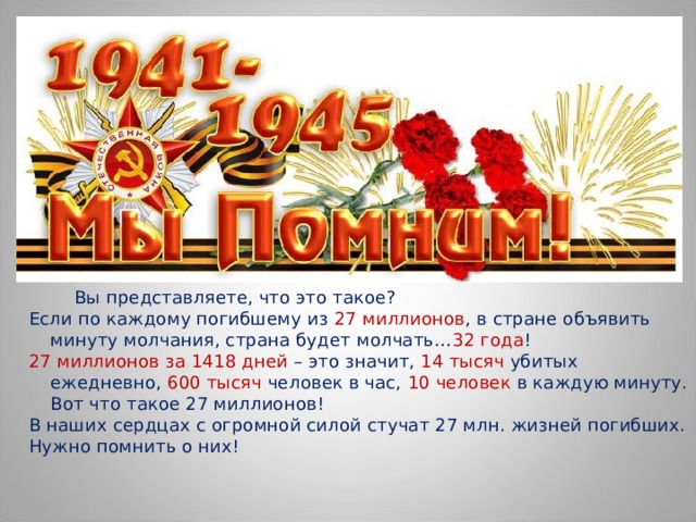  Вы представляете, что это такое? Если по каждому погибшему из 27 миллионов , в стране объявить минуту молчания, страна будет молчать… 32 года ! 27 миллионов за 1418 дней – это значит, 14 тысяч убитых ежедневно, 600 тысяч человек в час, 10 человек в каждую минуту. Вот что такое 27 миллионов! В наших сердцах с огромной силой стучат 27 млн. жизней погибших. Нужно помнить о них! 