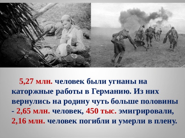  5,27 млн. человек были угнаны на каторжные работы в Германию. Из них вернулись на родину чуть больше половины - 2,65 млн. человек, 450 тыс. эмигрировали, 2,16 млн. человек погибли и умерли в плену.  