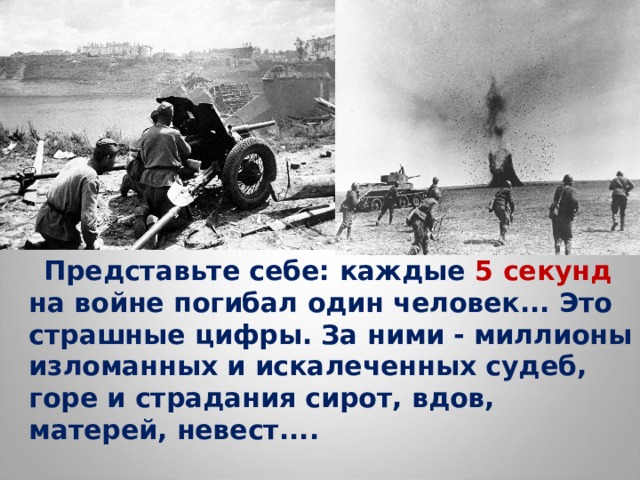  Представьте себе: каждые 5 секунд на войне погибал один человек... Это страшные цифры. За ними - миллионы изломанных и искалеченных судеб, горе и страдания сирот, вдов, матерей, невест.... 