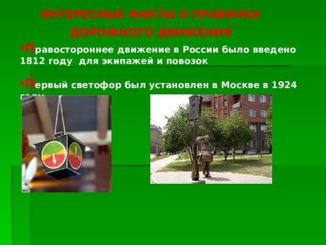 ИНТЕРЕСНЫЕ ФАКТЫ О ПРАВИЛАХ ДОРОЖНОГО ДВИЖЕНИЯ П равостороннее движение в России было введено 1812 году для экипажей и повозок П ервый светофор был установлен в Москве в 1924 году 
